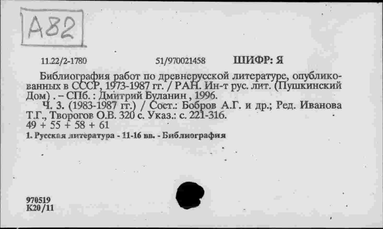 ﻿11.22/2-1780	51/970021458 ШИФР: Я
Библиография работ по древнерусской литературе, опубликованных в СССР, 1973-1987 гг. / РАН. Ин-т рус. лит. (Пушкинский Дом) . - СПб. : Дмитрий Буланин, 1996.
Ч. 3. (1983-1987 гг.) / Сост.: Бобров А.Г. и др.; Ред. Иванова Т.Г., Творогов О.В. 320 с. Указ.: с. 221-316.
49 + 55 + 58 + 61
1. Русская литература - 11-16 вв. - Библиография
970519
К20/11